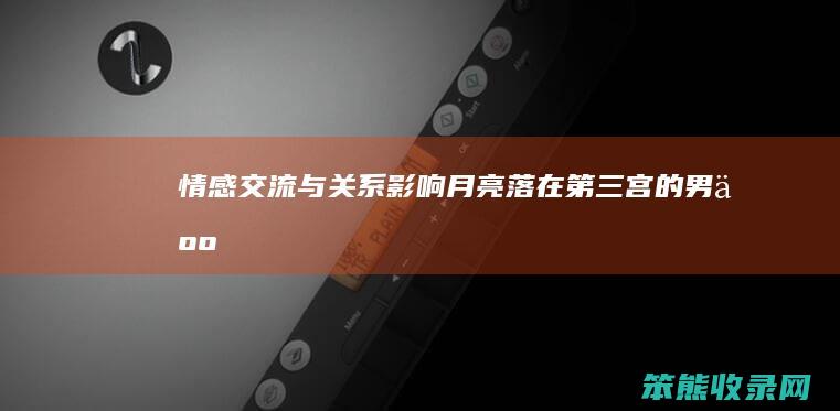 情感交流与关系影响 月亮落在第三宫的男人