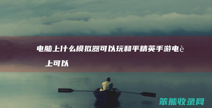 电脑上什么模拟器可以玩和平精英手游 电脑上可以玩和平精英的模拟器