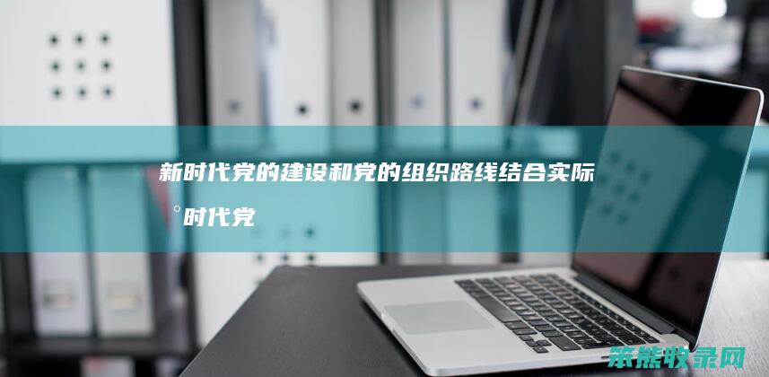 新时代党的建设和党的组织路线结合实际 新时代党的建设和党的组织路线主要内容