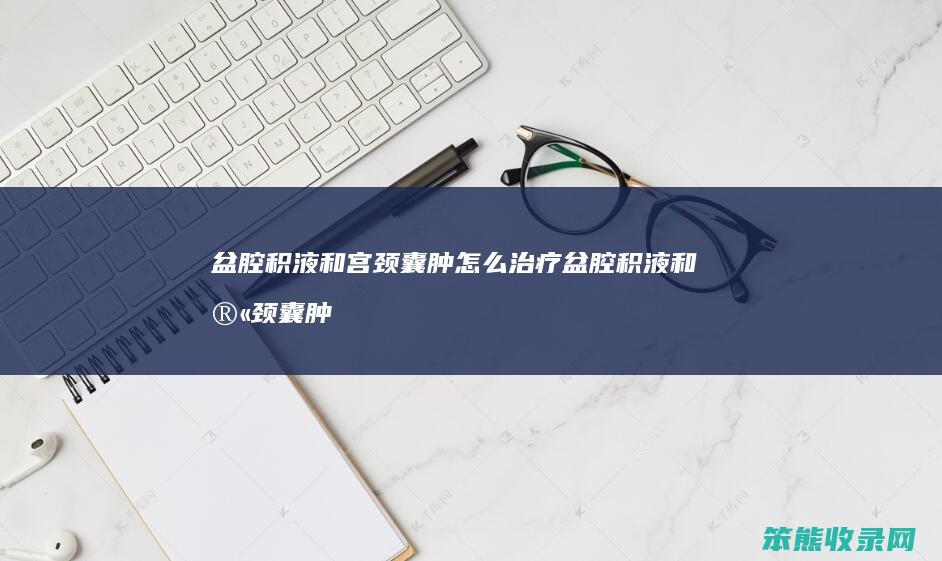 盆腔积液和宫颈囊肿怎么治疗 盆腔积液和宫颈囊肿会影响怀孕吗