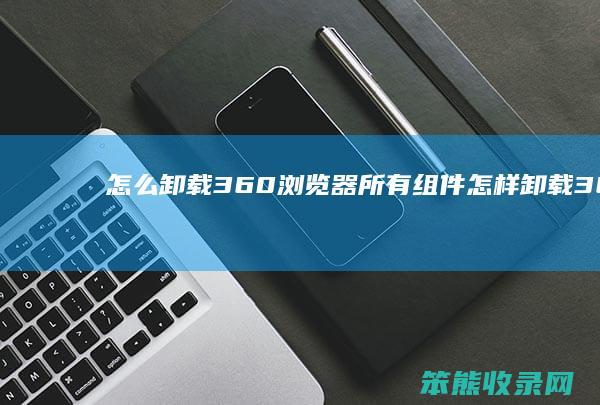 怎么卸载360浏览器所有组件 怎样卸载360浏览器插件