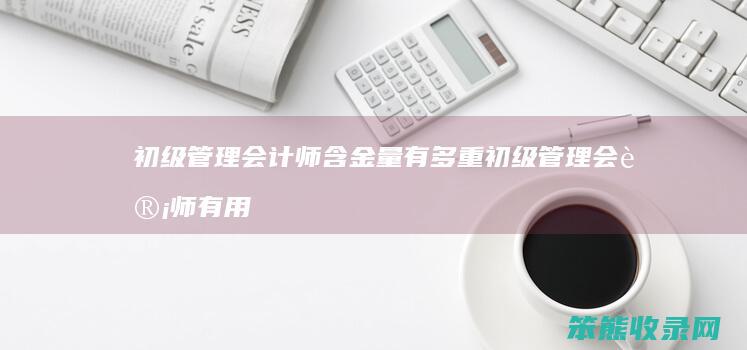 初级管理会计师含金量有多重 初级管理会计师有用 有考的必要吗