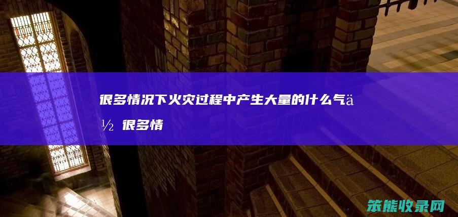 很多情况下火灾过程中产生大量的什么气体 很多情况下火灾过程中产生大量的什么