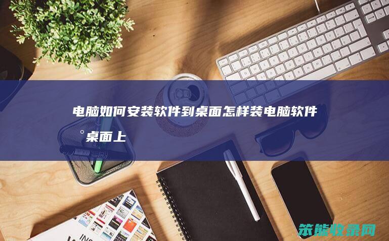 电脑如何安装软件到桌面 怎样装电脑软件到桌面上