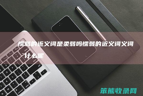 懦弱的近义词是柔弱吗 懦弱的近义词义词是什么呢