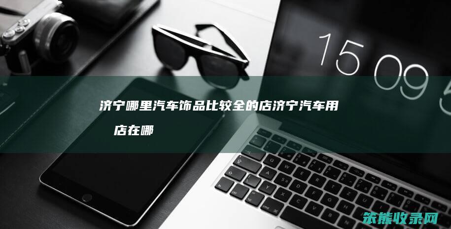 济宁哪里汽车饰品比较全的店 济宁汽车用品店在哪里