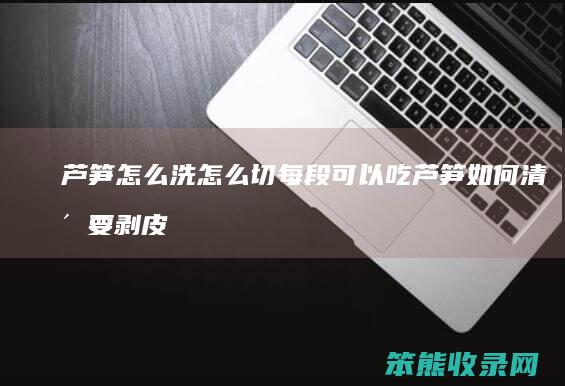 芦笋怎么洗怎么切每段可以吃 芦笋如何清洗要剥皮吗