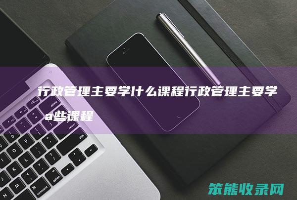 行政管理主要学什么课程 行政管理主要学哪些课程