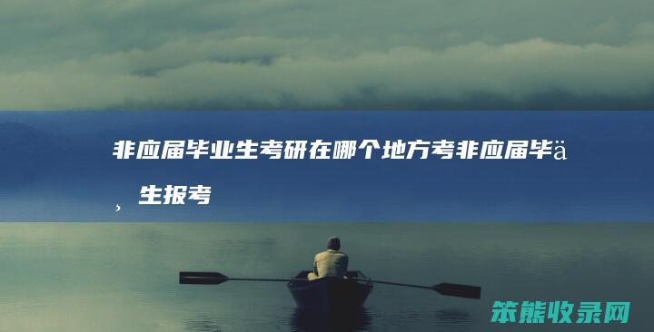 非应届毕业生考研在哪个地方考 非应届毕业生报考研究生在哪地参加考试