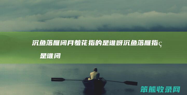 沉鱼落雁闭月羞花指的是谁呀 沉鱼落雁指的是谁闭月羞花指的是谁