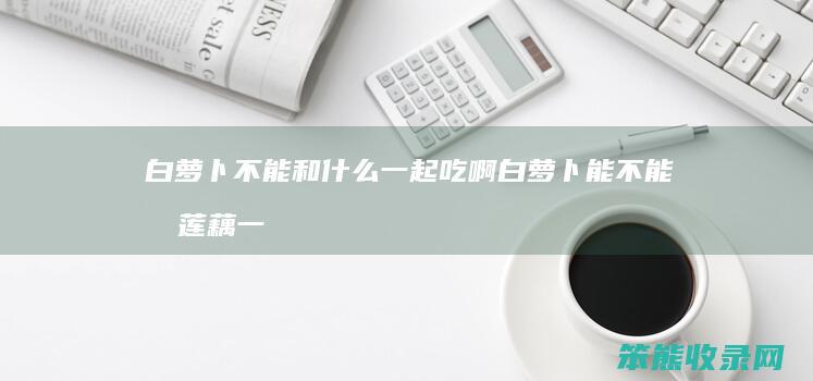 白萝卜不能和什么一起吃啊 白萝卜能不能和莲藕一起吃