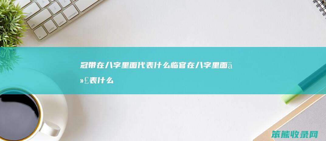 冠带在八字里面代表什么 临官在八字里面代表什么