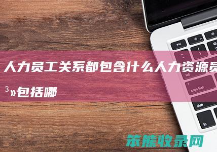 人力员工关系都包含什么 人力资源员工关系包括哪些