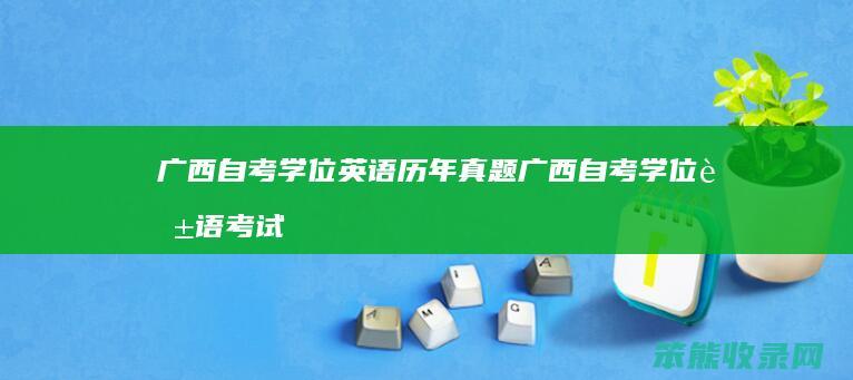 广西自考学位英语历年真题 广西自考学位英语考试时间