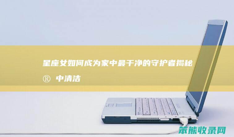 星座女如何成为家中最干净的守护者 揭秘家中清洁高手