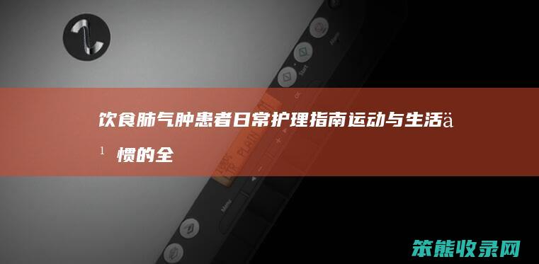 饮食 肺气肿患者日常护理指南 运动与生活习惯的全面指导