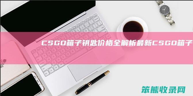 CSGO箱子钥匙价格全解析 最新CSGO箱子与钥匙价格表一览