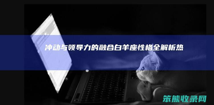 冲动与领导力的融合 白羊座性格全解析 热情