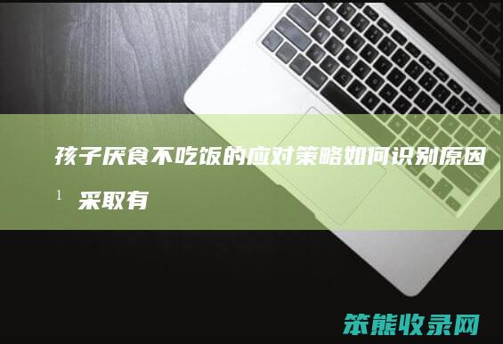 孩子厌食不吃饭的应对策略 如何识别原因并采取有效措施