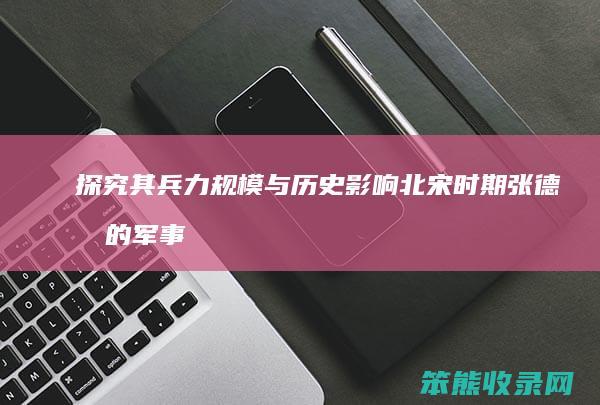 探究其兵力规模与历史影响 北宋时期张德林的军事力量