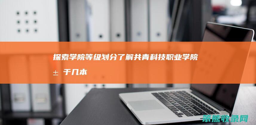 探索学院等级划分 了解共青科技职业学院属于几本院校 共青科技职业学院