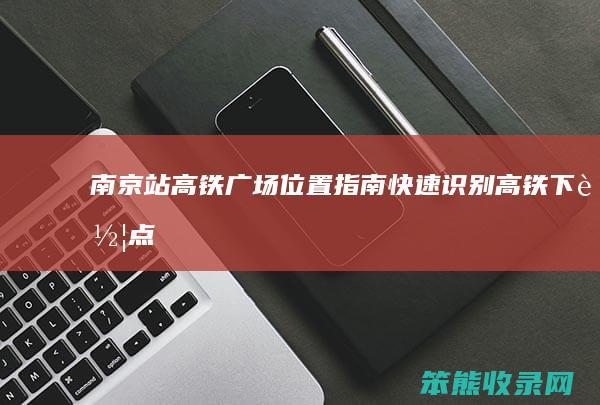 南京站高铁广场位置指南 快速识别高铁下车点