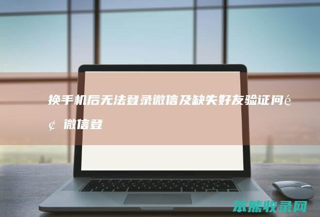 换手机后无法登录微信及缺失好友验证问题 微信登录异常全解析