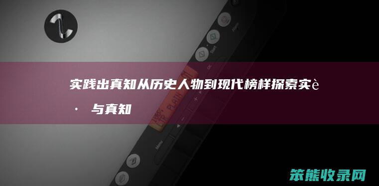 实践出真知 从历史人物到现代榜样 探索实践与真知的深刻联系