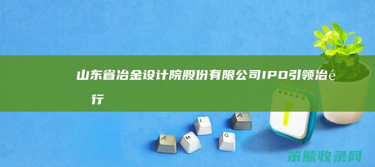 山东省冶金设计院股份有限公司IPO 引领冶金行业创新发展 开启资本市场新征程