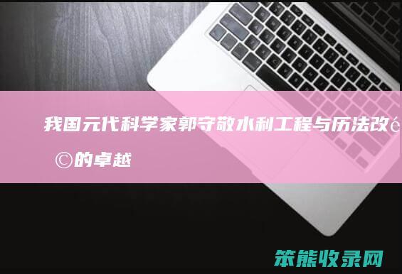 我国元代科学家郭守敬 水利工程与历法改革的卓越贡献 天文学