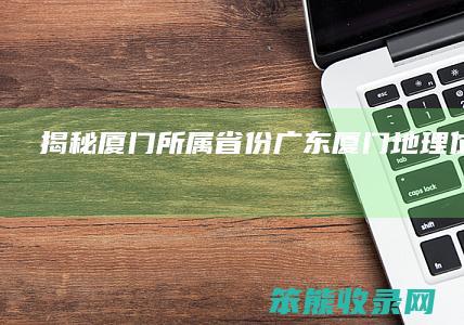 揭秘厦门所属省份 广东厦门地理位置解析