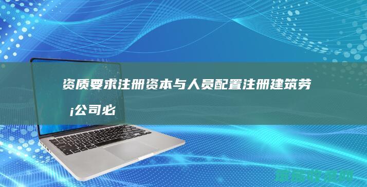 资质要求 注册资本与人员配置 注册建筑劳务公司必备条件解析