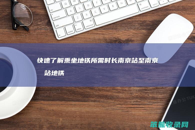 快速了解乘坐地铁所需时长 南京站至南京南站地铁行程时间解析