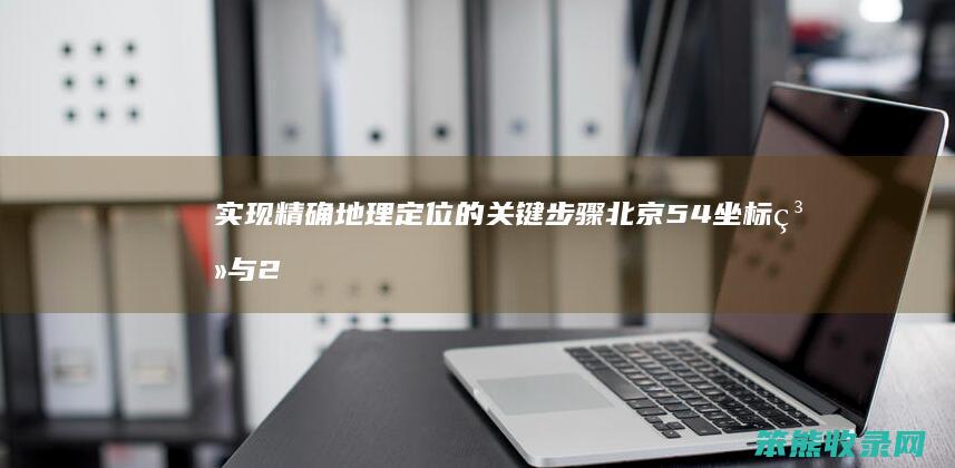 实现精确地理定位的关键步骤 北京54坐标系与2000坐标系转换指南