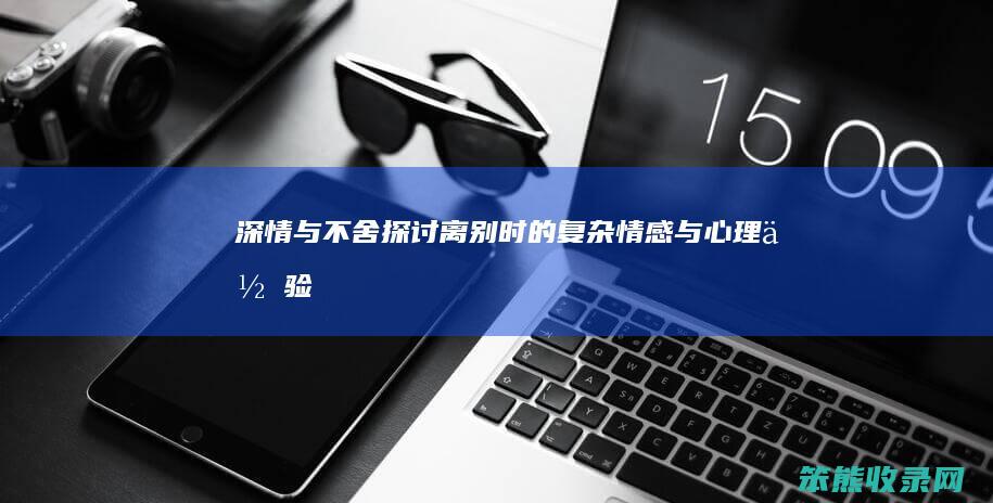 深情与不舍 探讨离别时的复杂情感与心理体验