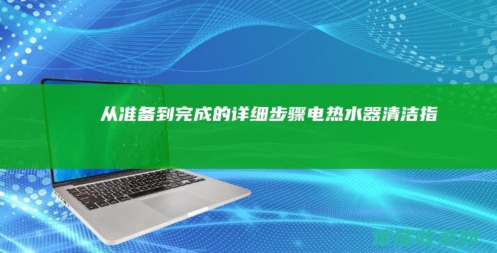 从准备到完成的详细步骤 电热水器清洁指南