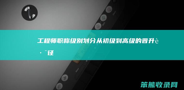 工程师职称级别划分 从初级到高级的晋升路径