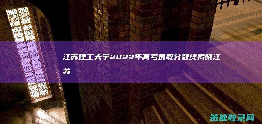 江苏理工大学2022年高考录取分数线揭晓 江苏理工学院分数线一览