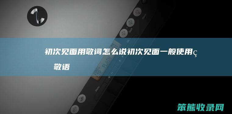 初次见面用敬词怎么说 初次见面一般使用的敬语