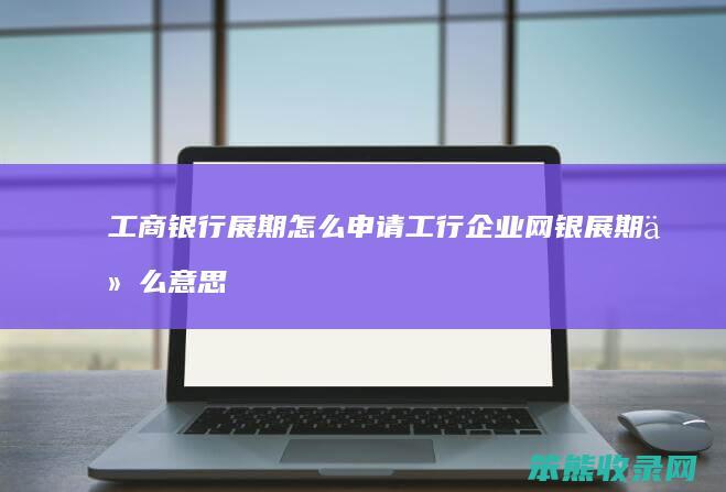 工商银行展期怎么申请 工行企业网银展期什么意思