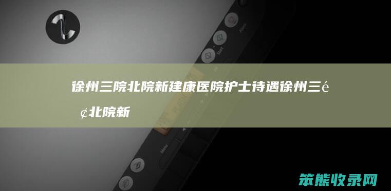 徐州三院北院新建康医院护士待遇 徐州三院北院新建康医院