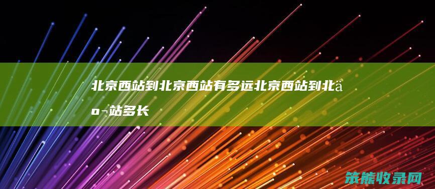 北京西站到北京西站有多远 北京西站到北京站多长时间高铁