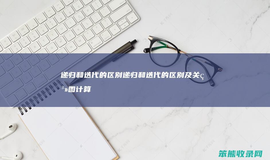 递归和迭代的区别 递归和迭代的区别及关系图计算机网络