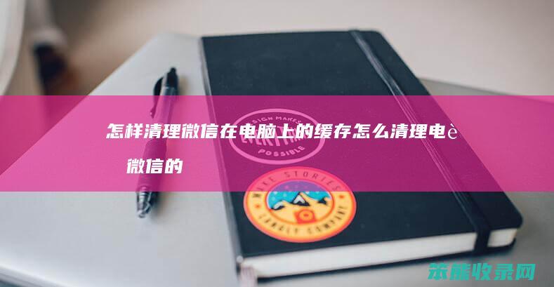 怎样清理微信在电脑上的缓存 怎么清理电脑微信的缓存