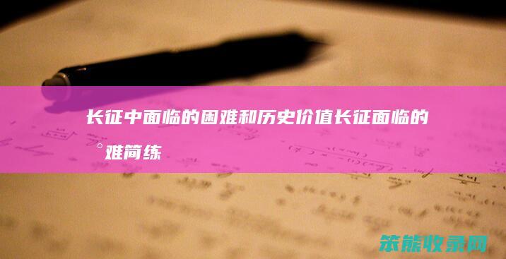 长征中面临的困难和历史价值 长征面临的困难简练