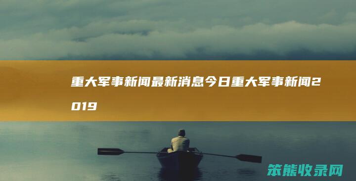 重大军事新闻最新消息今日 重大军事新闻2019