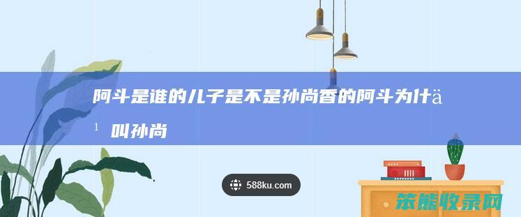 阿斗是谁的儿子是不是孙尚香的 阿斗为什么叫孙尚香娘