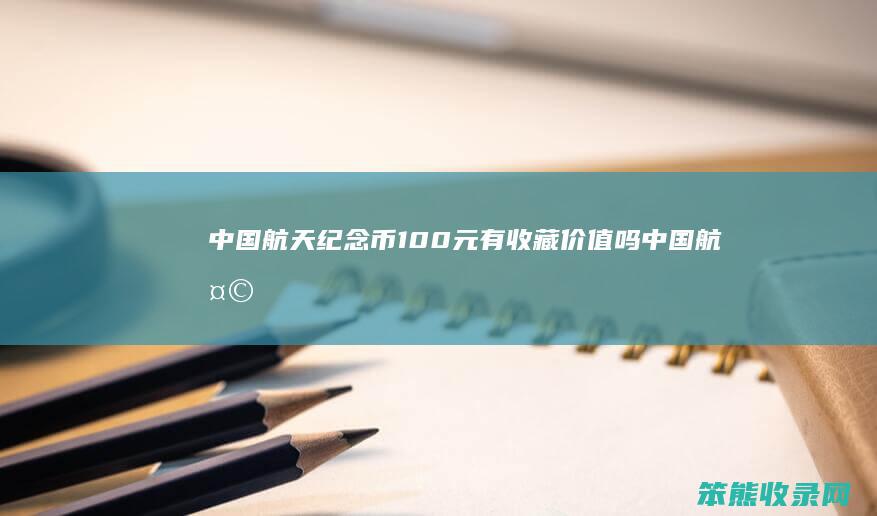 中国航天纪念币100元有收藏价值吗（中国航天纪念钞100元有收藏价值吗）