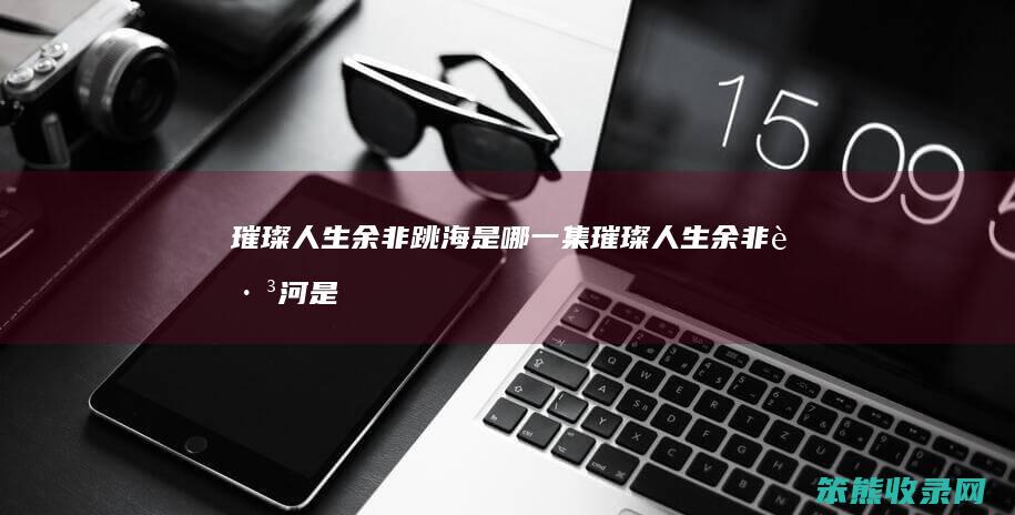 璀璨人生余非跳海是哪一集（璀璨人生余非跳河是第68集）