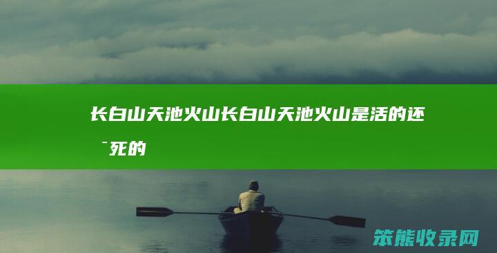 长白山天池火山（长白山天池火山是活的还是死的）